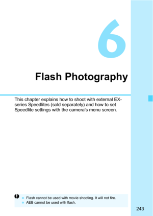 Page 243243
6
Flash Photography
This chapter explains how to shoot with external EX-
series Speedlites (sold separately) and how to set 
Speedlite settings with the camera’s menu screen.
Flash cannot be used with movie shooting. It will not fire.
 AEB cannot be used with flash. 