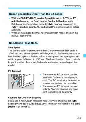 Page 245245
D Flash Photography
 With an EZ/E/EG/ML/TL-series Speedlite set to A-TTL or TTL 
autoflash mode, the flash can be fired at full output only.
Set the camera’s shooting mode to < a> (manual exposure) or 
< f > (aperture-priority AE) and adjust the aperture setting before 
shooting.
 When using a Speedlite that has manual flash mode, shoot in the 
manual flash mode.
Sync Speed
The camera can synchronize with non-Canon compact flash units at
1/200 sec. and slower speeds. With large studio flash units,...