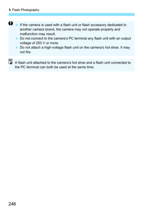 Page 246D Flash Photography
246
 If the camera is used with a flash unit or flash accessory dedicated to 
another camera brand, the camera may not operate properly and 
malfunction may result.
 Do not connect to the camera’s PC terminal any flash unit with an output 
voltage of 250 V or more.
 Do not attach a high-voltage flash unit on the camera’s hot shoe. It may 
not fire.
A flash unit attached to the camera’s hot shoe and a flash unit connected to 
the PC terminal can both be used at the same time. 