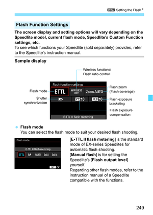 Page 249249
3 Setting the FlashN
The screen display and setting options will vary depending on the 
Speedlite model, current flash mode, Speedlite’s Custom Function 
settings, etc.
To see which functions your Speedlit e (sold separately) provides, refer 
to the Speedlite’s instruction manual.
Sample display
Flash mode
You can select the flash mode to suit your desired flash shooting.
[E-TTL II flash metering] is the standard 
mode of EX-series Speedlites for 
automatic flash shooting.
[Manual flash ] is for...