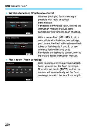 Page 2503 Setting the Flash N
250
Wireless functions / Flash ratio control
Wireless (multiple) flash shooting is 
possible with radio or optical 
transmission.
For details on wireless flash, refer to the 
instruction manual of a Speedlite 
compatible with wireless flash shooting.
With a macro flash (MR-14EX II, etc.) 
compatible with flash function settings, 
you can set the flash ratio between flash 
tubes or flash heads A and B, or use 
wireless flash with slave units.
For details on flash ratio control,...