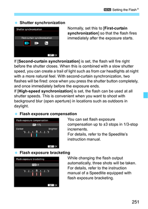 Page 251251
3 Setting the FlashN
Shutter synchronization
Normally, set this to [First-curtain 
synchronization] so that the flash fires 
immediately after the exposure starts.
If [ Second-curtain synchronization ] is set, the flash will fire right 
before the shutter closes. When this  is combined with a slow shutter 
speed, you can create a trail of light such as from car headlights at night 
with a more natural feel. With se cond-curtain synchronization, two 
flashes will be fired:  once when you press the...