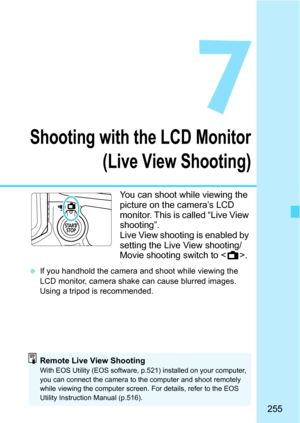 Page 255255
7
Shooting with the LCD Monitor(Live View Shooting)
You can shoot while viewing the 
picture on the camera’s LCD 
monitor. This is called “Live View 
shooting”.
Live View shooting is enabled by 
setting the Live View shooting/
Movie shooting switch to < A>.
If you handhold the camera and shoot while viewing the 
LCD monitor, camera shak e can cause blurred images. 
Using a tripod is recommended.
Remote Live View ShootingWith EOS Utility (EOS software, p.521) installed on your computer, 
you can...