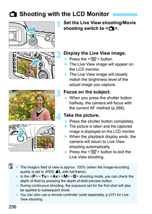 Page 256256
1Set the Live View shooting/Movie 
shooting switch to .
2Display the Live View image.
Press the < 0> button.
 The Live View image will appear on 
the LCD monitor.
 The Live View image will closely 
match the brightness level of the 
actual image you capture.
3Focus on the subject.
When you press the shutter button 
halfway, the camera will focus with 
the current AF method (p.268).
4Take the picture.
Press the shutter button completely.

The picture is taken and the captured 
image is displayed...