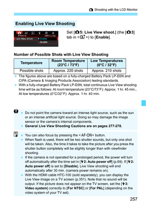 Page 257257
A Shooting with the LCD Monitor
Set [ z5: Live View shoot. ] (the [z3] 
tab in < A>) to [ Enable].
Number of Possible Shots with Live View Shooting
 The figures above are based on a fully-charged Battery Pack LP-E6N and 
CIPA (Camera & Imaging Products Association) testing standards.
 With a fully-charged Battery Pack LP-E6N, total continuous Live View shooting 
time will be as follows: At room temperat ure (23°C/73°F): Approx. 1 hr. 45 min., 
At low temperatures (0°C/32°F): Approx. 1 hr. 40 min....