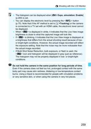 Page 259259
A Shooting with the LCD Monitor
The histogram can be displayed when [ z5: Expo. simulation: Enable ] 
(p.265) is set.
 You can display the electronic level by pressing the < B> button 
(p.75). Note that if the AF method is set to [ u+Tracking ] or the camera 
is connected to a TV set with an HDMI cable, the electronic level cannot 
be displayed.
 When < g> is displayed in white, it indi cates that the Live View image 
brightness is close to what the captured image will look like.
 If  is...