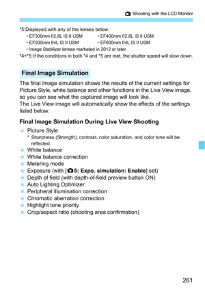 Page 261261
A Shooting with the LCD Monitor
*5:Displayed with any of the lenses below:• EF300mm f/2.8L IS II USM • EF400mm f/2.8L IS II USM
• EF500mm f/4L IS II USM • EF600mm f/4L IS II USM
• Image Stabilizer lenses marketed in 2012 or later.
*4+*5: If the conditions in both *4 and *5 are met, the shutter speed will slow down.
The final image simulation shows the results of the current settings for 
Picture Style, white balance and other functions in the Live View image, 
so you can see what the captured image...