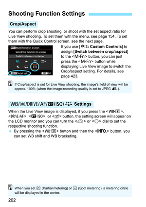 Page 262262
You can perform crop shooting, or shoot with the set aspect ratio for 
Live View shooting. To set them with the menu, see page 154. To set 
them with the Quick Control screen, see the next page.
If you use [83: Custom Controls ] to 
assign [Switch between crop/aspect ] 
to the < B> button, you can just 
press the < B> button while 
displaying Live View image to switch the 
Crop/aspect setting. For details, see 
page 423.
When the Live View image is displayed, if you press the < n>, 
< o >, , or <
b>...