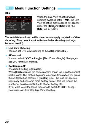 Page 264264
z5
When the Live View shooting/Movie 
shooting switch is set to < A>, the Live 
View shooting menu options will appear 
under the [z 5] and [z6] tabs (the 
[z 3] tab in < A>).
The settable functions on this menu screen apply only to Live View 
shooting. They do not work with viewfinder shooting (settings 
become invalid).
 Live View shooting
You can set Live View shooting to [ Enable] or [Disable].
 AF method
You can select [ u+Tracking ] or [FlexiZone - Single ]. See pages 
268-272 for the AF...