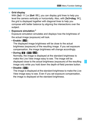 Page 265265
3 Menu Function Settings
Grid display
With [ 3x3 l ] or [6x4 m], you can display grid lines to help you 
level the camera vertically or  horizontally. Also, with [3x3+diag n], 
the grid is displayed together  with diagonal lines to help you 
compose with better balance by al igning the intersections over the 
subject.
 Exposure simulation N
Exposure simulation simulates and  displays how the brightness of 
the actual image (exposure) will look.
•Enable  (g )
The displayed image brightness will be...