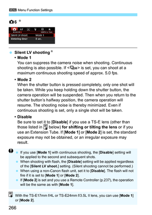 Page 2663 Menu Function Settings
266
z6 N
 Silent LV shooting N
•Mode 1 You can suppress the camera noise when shooting. Continuous 
shooting is also possible. If < o> is set, you can shoot at a 
maximum continuous shooting speed of approx. 5.0 fps.
•Mode 2 When the shutter button is press ed completely, only one shot will 
be taken. While you keep holding down the shutter button, the 
camera operation will be suspended. Then when you return to the 
shutter button’s halfway position, the camera operation will...