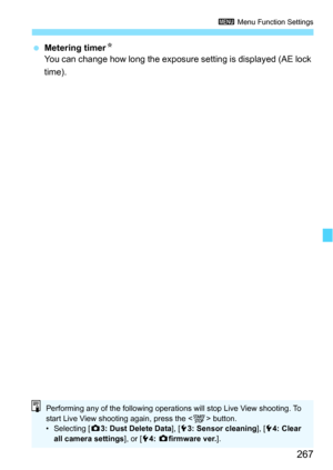 Page 267267
3 Menu Function Settings
Metering timer N
You can change how long the exposure setting is displayed (AE lock 
time).
Performing any of the following operatio ns will stop Live View shooting. To 
start Live View shooting again, press the < 0> button.
• Selecting [ z3: Dust Delete Data ], [53: Sensor cleaning ], [54: Clear 
all camera settings ], or [54:  z firmware ver. ]. 