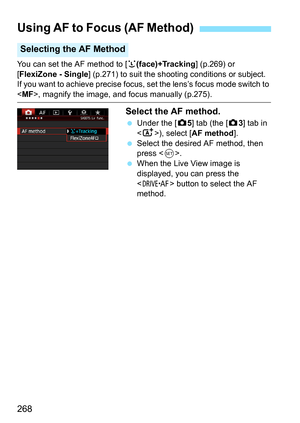 Page 268268
You can set the AF method to [u(face)+Tracking ] (p.269) or 
[FlexiZone - Single ] (p.271) to suit the shooting conditions or subject.
If you want to achieve precise focus, set the lens’s focus mode switch to 
< MF >, magnify the image, and focus manually (p.275).
Select the AF method.
Under the [z 5] tab (the [z 3] tab in 
< A >), select [AF method ].
 Select the desired AF method, then 
press < 0>.
 When the Live View image is 
displayed, you can press the 
 button to select the AF 
method....