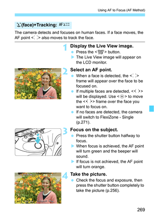 Page 269269
Using AF to Focus (AF Method)
The camera detects and focuses on human faces. If a face moves, the 
AF point  also moves to track the face.
1Display the Live View image.
 Press the < 0> button.
 The Live View image will appear on 
the LCD monitor.
2Select an AF point.
 When a face is detected, the < p> 
frame will appear over the face to be 
focused on.
 If multiple faces are detected, < q> 
will be displayed. Use < 9> to move 
the < q> frame over the face you 
want to focus on.
 If no faces are...