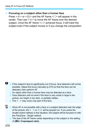 Page 270Using AF to Focus (AF Method)
270
Focusing on a subject other than a human face
Press < 9> or < 0> and the AF frame < > will appear in the 
center. Then use < 9> to move the AF frame over the desired 
subject. Once the AF frame < > achieves focus, it will track the 
subject even if the subject moves  or if you change the composition.
If the subject’s face is significantly out of focus, face detection will not be 
possible. Adjust the focus manually (p.275) so that the face can be 
detected, then...