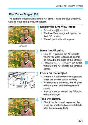 Page 271271
Using AF to Focus (AF Method)
The camera focuses with a single AF point. This is effective when you 
want to focus on a particular subject.
1Display the Live View image.
Press the < 0> button.
 The Live View image will appear on 
the LCD monitor.
 The AF point < > will appear.
2Move the AF point.
 Use < 9> to move the AF point to 
where you want to focus. (It cannot 
be moved to the edge of the screen.)
 Pressing < 9>, < 0>, or < L> button 
will return the AF point to the screen’s 
center....