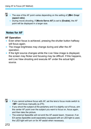 Page 272Using AF to Focus (AF Method)
272
AF Operation
Even when focus is achieved, pre ssing the shutter button halfway 
will focus again.
 The image brightness may change during and after the AF 
operation.
 If the light source changes while the  Live View image is displayed, 
the screen may flicker and focusing may be difficult. If this happens, 
exit Live View shooting and execute AF under the actual light 
source.
Notes for AF
 The size of the AF point varies depending on the setting of [ z4: Crop/...