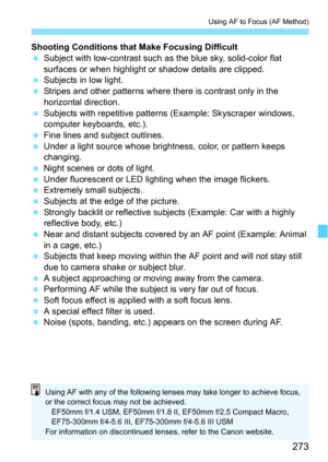 Page 273273
Using AF to Focus (AF Method)
Shooting Conditions that Make Focusing Difficult
Subject with low-contrast such as  the blue sky, solid-color flat 
surfaces or when highlight or shadow details are clipped.
 Subjects in low light.
 Stripes and other patterns where there is contrast only in the 
horizontal direction.
 Subjects with repetitive patterns (Example: Skyscraper windows, 
computer keyboards, etc.).
 Fine lines and subject outlines.
 Under a light source whose brightness, color, or pattern...