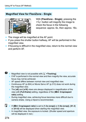 Page 274Using AF to Focus (AF Method)
274
With [FlexiZone - Single ], pressing the 
< u > button will magnify the image to 
check the focus in the following 
sequence: approx. 6x, then approx. 16x.
 The image will be magnified at the AF point.
 If you press the shutter button halfway, AF will be performed in the 
magnified view.
 If focusing is difficult in the magnified view, return to the normal view 
and perform AF.
Magnified View for FlexiZone - Single
 Magnified view is not possible with [ u +Tracking...