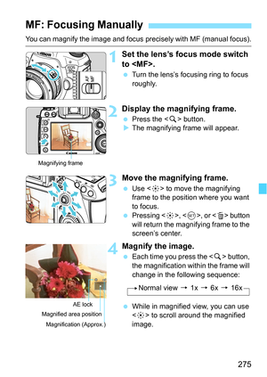 Page 275275
You can magnify the image and focus precisely with MF (manual focus).
1Set the lens’s focus mode switch 
to .
Turn the lens’s focusing ring to focus 
roughly.
2Display the magnifying frame.
Press the < u> button.
 The magnifying frame will appear.
3Move the magnifying frame.
 Use < 9> to move the magnifying 
frame to the position where you want 
to focus.
 Pressing < 9>, < 0>, or < L> button 
will return the magnifying frame to the 
screen’s center.
4Magnify the image.
 Each time you press the...