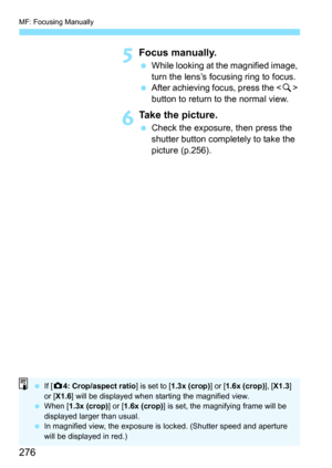 Page 276MF: Focusing Manually
276
5Focus manually.
While looking at the magnified image, 
turn the lens’s focusing ring to focus.
 After achieving focus, press the < u> 
button to return to the normal view.
6Take the picture.
 Check the exposure, then press the 
shutter button completely to take the 
picture (p.256).
 If [z 4: Crop/aspect  ratio] is set to [1.3x (crop) ] or [1.6x (crop)], [X1.3] 
or [ X1.6 ] will be displayed when starting the magnified view.
 When [ 1.3x (crop)] or [ 1.6x (crop)] is set,...