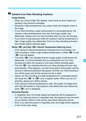 Page 277277
General Live View Shooting Cautions
Image Quality
When you shoot at high ISO speeds,  noise (such as dots of light and 
banding) may become noticeable.
 Shooting in high temperatures may cause noise and irregular colors in 
the image.
 If Live View shooting is used continuously for a prolonged period, the 
camera’s internal temperature may rise, and image quality may 
deteriorate. Always exit Live View shooting when you are not shooting.
 If you shoot a long exposure while the  camera’s internal...