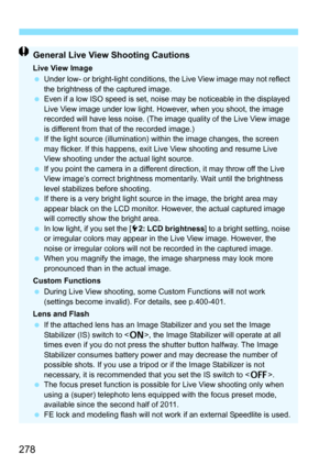 Page 278278
General Live View Shooting Cautions
Live View Image
Under low- or bright-light conditions, the Live View image may not reflect 
the brightness of the captured image.
 Even if a low ISO speed is set, noise may be noticeable in the displayed 
Live View image under low light. However, when you shoot, the image 
recorded will have less noise. (The image quality of the Live View image 
is different from that of the recorded image.)
 If the light source (illumination) within the image changes, the...