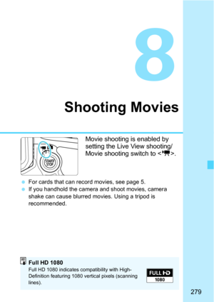 Page 279279
8
Shooting Movies
Movie shooting is enabled by 
setting the Live View shooting/
Movie shooting switch to .
For cards that can record movies, see page 5.
 If you handhold the camera and shoot movies, camera 
shake can cause blurred mo vies. Using a tripod is 
recommended.
Full HD 1080Full HD 1080 indicates compatibility with High-
Definition featuring 1080 vertical pixels (scanning 
lines). 