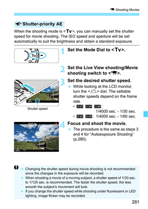 Page 281281
k Shooting Movies
When the shooting mode is , you can manually set the shutter 
speed for movie shooting. The ISO speed and aperture will be set 
automatically to suit the brightness and obtain a standard exposure.
1Set the Mode Dial to < s>.
2Set the Live View shooting/Movie 
shooting switch to < k>.
3Set the desired shutter speed.
While looking at the LCD monitor, 
turn the < 6> dial. The settable 
shutter speeds depend on the frame 
rate.
• 6  5  4:
1/4000 sec. - 1/30 sec.
• 8  7 : 1/4000 sec. -...