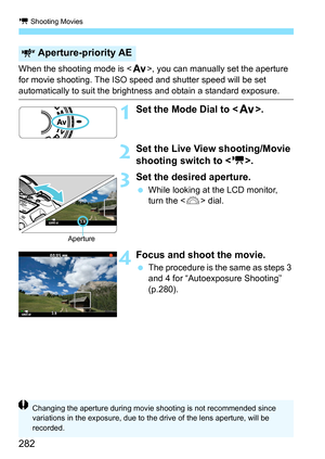 Page 282k Shooting Movies
282
When the shooting mode is , you can manually set the aperture 
for movie shooting. The ISO speed and shutter speed will be set 
automatically to suit the bri ghtness and obtain a standard exposure.
1Set the Mode Dial to .
2Set the Live View shooting/Movie 
shooting switch to < k>.
3Set the desired aperture.
While looking at the LCD monitor, 
turn the < 6> dial.
4Focus and shoot the movie.
The procedure is the same as steps 3 
and 4 for “Autoexposure Shooting” 
(p.280)....