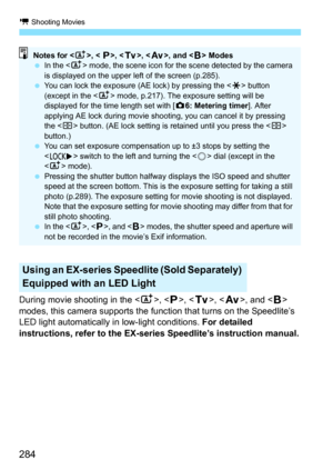Page 284k Shooting Movies
284
During movie shooting in the , < d>, < s>, < f >, and < F> 
modes, this camera supports the function that turns on the Speedlite’s 
LED light automatically  in low-light conditions. For detailed 
instructions, refer to the EX-series Speedlite’s instruction manual.
Using an EX-series Speedlite (Sold Separately) 
Equipped with an LED Light
Notes for < A>, <  d>, < s>, < f >, and < F> Modes
 In the < A> mode, the scene icon for the scene detected by the camera 
is displayed on the...