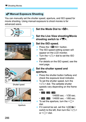 Page 286k Shooting Movies
286
You can manually set the shutter speed, aperture, and ISO speed for 
movie shooting. Using manual exposure to shoot movies is for 
advanced users.
1Set the Mode Dial to .
2Set the Live View shooting/Movie 
shooting switch to < k>.
3Set the ISO speed.
Press the < m> button.
 The ISO speed setting screen will 
appear on the LCD monitor.
 Turn the < 6> dial to set the ISO 
speed.
 For details on the ISO speed, see the 
next page.
4Set the shutter speed and 
aperture.
Press the...