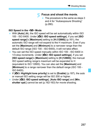 Page 287287
k Shooting Movies
5Focus and shoot the movie.
The procedure is the same as steps 3 
and 4 for “Autoexposure Shooting” 
(p.280).
ISO Speed in the < a> Mode
 With [ Auto] (A), the ISO speed will be set automatically within ISO 
100 - ISO 6400. Under [ z2: ISO speed settings ], if you set [ISO 
speed range]’s [ Maximum] setting to [ H (12800)] (p.161), the 
automatic ISO range will not expand to the H maximum. Even if you 
set the [Maximum ] and [Minimum ] to a narrower range than the 
default ISO...