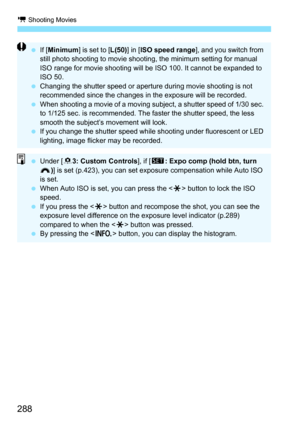 Page 288k Shooting Movies
288
If [Minimum ] is set to [L(50) ] in [ISO speed range ], and you switch from 
still photo shooting to movie shooting, the minimum setting for manual 
ISO range for movie shooting will be ISO 100. It cannot be expanded to 
ISO 50.
 Changing the shutter speed or aperture during movie shooting is not 
recommended since the changes in the exposure will be recorded.
 When shooting a movie of a moving subject, a shutter speed of 1/30 sec. 
to 1/125 sec. is recommended. The faster the...