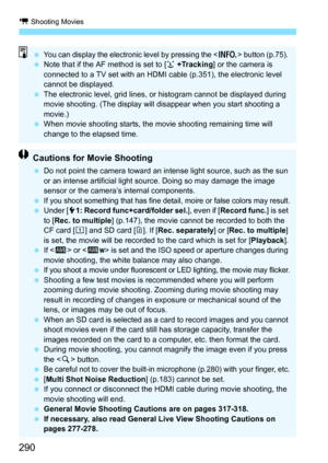 Page 290k Shooting Movies
290
You can display the electronic level by pressing the  button (p.75). Note that if the AF method is set to [ u +Tracking ] or the camera is 
connected to a TV set with an HDMI cable (p.351), the electronic level 
cannot be displayed.
 The electronic level, grid lines, or histogram cannot be displayed during 
movie shooting. (The display will disappear when you start shooting a 
movie.)
 When movie shooting starts, the movie shooting remaining time will 
change to the elapsed...