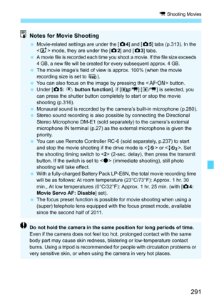 Page 291291
k Shooting Movies
Notes for Movie Shooting
Movie-related settings are under the [ z4] and [ z5] tabs (p.313). In the 
< A> mode, they are under the [z 2] and [ z3] tabs.

A movie file is recorded each time you shoot a movie. If the file size exceeds 
4 GB, a new file will be created for every subsequent approx. 4 GB.
 The movie image’s field of view is approx. 100% (when the movie 
recording size is set to  L).
 You can also focus on the image by pressing the < p> button.
 Under [ z5: V  button...