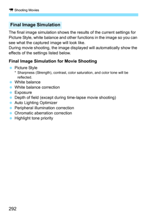 Page 292k Shooting Movies
292
The final image simulation shows the results of the current settings for 
Picture Style, white balance and other functions in the image so you can 
see what the captured image will look like.
During movie shooting, the image disp layed will automatically show the 
effects of the settings listed below.
Final Image Simulation for Movie Shooting
 Picture Style* Sharpness (Strength), contrast, color saturation, and color tone will be 
reflected.
 White balance
 White balance...