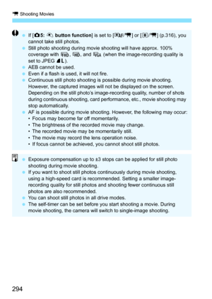 Page 294k Shooting Movies
294
If [z 5: V  button function ] is set to [ /k] or [ q/k] (p.316), you 
cannot take still photos.
 Still photo shooting during movi e shooting will have approx. 100% 
coverage with  L, w , and  x (when the image-recording quality is 
set to JPEG  73).
 AEB cannot be used.
 Even if a flash is used, it will not fire.
 Continuous still photo shooting is possible during movie shooting. 
However, the captured images will not be displayed on the screen. 
Depending on the still photo’s...