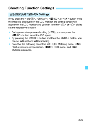 Page 295295
If you press the , , , or  button while 
the image is displayed on the LCD  monitor, the setting screen will 
appear on the LCD monitor and you can turn the < 6> or < 5> dial to 
set the respective function.
 During manual-exposure shooting (p.286), you can press the 
 button to set the ISO speed.
 By pressing the < n> button and then the < B> button, you 
can set WB shift and WB bracketing.
 Note that the following cannot be set: < q> Metering mode, < y> 
Flash exposure compensation, < w> HDR...