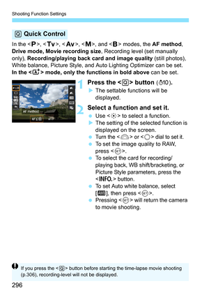 Page 296Shooting Function Settings
296
In the , < s>, < f >, , and < F> modes, the  AF method, 
Drive mode,  Movie recording size , Recording level (set manually 
only),  Recording/playing back card and image quality (still photos), 
White balance, Picture Style, and Auto Lighting Optimizer can be set.
In the < A> mode, only the functions in bold above  can be set.
1Press the  button (7 ).
The settable functions will be 
displayed.
2Select a function and set it.
 Use < 9> to select a function.
 The setting of...