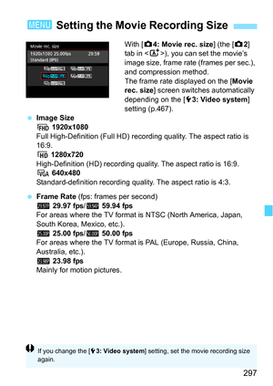 Page 297297
With [z4: Movie rec. size ] (the [z2] 
tab in < A>), you can set the movie’s 
image size, frame rate (frames per sec.), 
and compression method.
The frame rate displayed on the [Movie 
rec. size ] screen switches automatically 
depending on the [ 53: Video system ] 
setting (p.467).
 Image Size
L  1920x1080
Full High-Definition (Full HD) reco rding quality. The aspect ratio is 
16:9.
w 1280x720
High-Definition (HD) recording qual ity. The aspect ratio is 16:9.
x  640x480
Standard-definition...