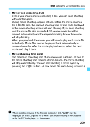 Page 299299
3 Setting the Movie Recording Size
Movie Files Exceeding 4 GB
Even if you shoot a movie exceedi ng 4 GB, you can keep shooting 
without interruption.
During movie shooting, approx. 30 sec. before the movie reaches 
the 4 GB file size, the elapsed shoot ing time or time code displayed 
in the movie-shooting screen will  start blinking. If you keep shooting 
until the movie file size exceeds 4 GB, a new movie file will be 
created automatically and the elapsed shooting time or time code 
will stop...