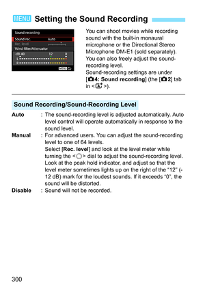 Page 300300
You can shoot movies while recording 
sound with the built-in monaural 
microphone or the Directional Stereo 
Microphone DM-E1 (sold separately). 
You can also freely adjust the sound-
recording level.
Sound-recording settings are under 
[z4: Sound recording ] (the [z2] tab 
in < A>).
Auto : The sound-recording level is adjusted automatically. Auto 
level control will operate automatically in response to the 
sound level.
Manual : For advanced users. You can adjust the sound-recording 
level to one...