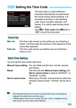 Page 303303
The time code is a time reference 
recorded automatically to synchronize 
the movie during movie shooting. It is 
recorded at all times in the following 
units: hours, minutes, seconds, and 
frames. It is mainly used during movie 
editing.
Use [z5: Time code ] (the [z3] tab in 
) to set the time code.
Rec run : The time code counts up only  while you are shooting a 
movie. The time code will c ontinue in the sequence of the 
movie files captured.
Free run : The time code counts up whether you are...