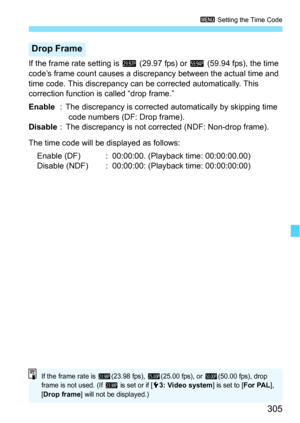 Page 305305
3 Setting the Time Code
If the frame rate setting is  6 (29.97 fps) or 8  (59.94 fps), the time 
code’s frame count causes a discrepancy between the actual time and 
time code. This discrepancy can  be corrected automatically. This 
correction function is called “drop frame.”
Enable : The discrepancy is corrected  automatically by skipping time 
code numbers (DF: Drop frame).
Disable : The discrepancy is not corrected (NDF: Non-drop frame).
The time code will be displayed as follows: Enable (DF) :...