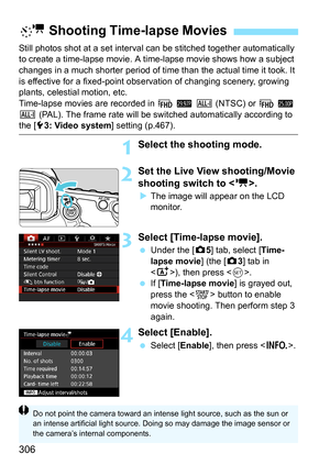 Page 306306
Still photos shot at a set interval can be stitched together automatically 
to create a time-lapse movie. A time-lapse movie shows how a subject 
changes in a much shorter period of time than the actual time it took. It 
is effective for a fixed-point obs ervation of changing scenery, growing 
plants, celestial motion, etc.
Time-lapse movies are recorded in  L 6  W  (NTSC) or  L 5  
W  (PAL). The frame rate will be switched automatically according to 
the [53: Video system ] setting (p.467).
1Select...