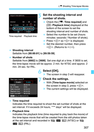 Page 307307
a Shooting Time-lapse Movies
5Set the shooting interval and 
number of shots.
Check the [ k: Time required ] and 
[3: Playback time ] 
displayed at the 
bottom of the screen to set the 
shooting interval and number of shots.
 Select the number to be set (hours: 
minutes: seconds / Number of shots).
 Press < 0> so < r> is displayed.
 Set the desired number, then press 
. (Returns to < s>).
 Shooting interval
Settable from [ 00:00:01] to [99:59:59 ].
 Number of shots
Settable from [0002 ] to...