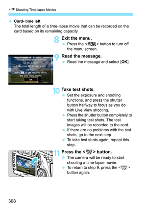 Page 308a Shooting Time-lapse Movies
308
Card- time left
The total length of a time-lapse movie that can be recorded on the 
card based on its remaining capacity.
8Exit the menu.
Press the < M> button to turn off 
the menu screen.
9Read the message.
 Read the message and select [ OK].
10Take test shots.
Set the exposure and shooting 
functions, and press the shutter 
button halfway to focus as you do 
with Live View shooting.
 Press the shutter button completely to 
start taking test shots. The test 
images...