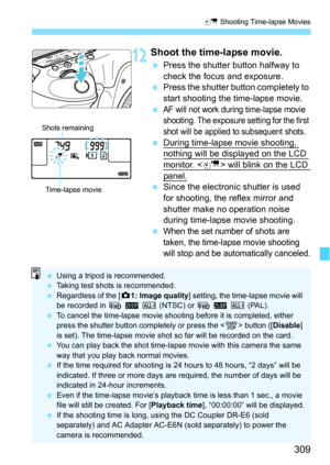 Page 309309
a Shooting Time-lapse Movies
12Shoot the time-lapse movie.
Press the shutter button halfway to 
check the focus and exposure.
 Press the shutter button completely to 
start shooting the time-lapse movie.

AF will not work during time-lapse movie 
shooting. The exposure setting for the first 
shot will be applied to subsequent shots.
 During time-lapse movie shooting, nothing will be displayed on the LCD 
monitor.  will blink on the LCD 
panel.Since the electroni c shutter is used 
for shooting,...