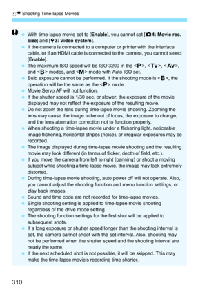 Page 310a Shooting Time-lapse Movies
310
With time-lapse movie set to [ Enable], you cannot set [ z4: Movie rec. 
size ] and [ 53: Video system ].
 If the camera is connected to a computer or printer with the interface 
cable, or if an HDMI cable is connected to the camera, you cannot select 
[Enable ].
 The maximum ISO speed will be ISO 3200 in the < d>, < s>, < f >, 
and < F> modes, and < a> mode with Auto ISO set.
 Bulb exposure cannot be performed. If the shooting mode is < F>, the 
operation will be the...